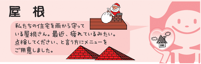 私たちの住宅を雨から守ってくれている屋根さん。最近、疲れているみたい。点検してください、と言う方にメニューをご用意しました。 屋根